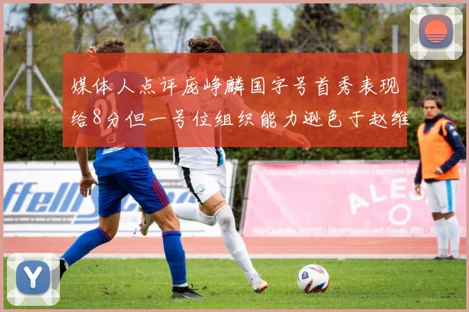 媒体人点评庞峥麟国字号首秀表现给8分但一号位组织能力逊色于赵维伦