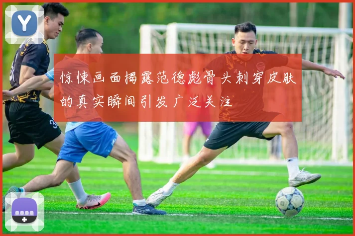 惊悚画面揭露范德彪骨头刺穿皮肤的真实瞬间引发广泛关注