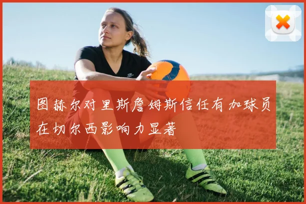 图赫尔对里斯詹姆斯信任有加球员在切尔西影响力显著