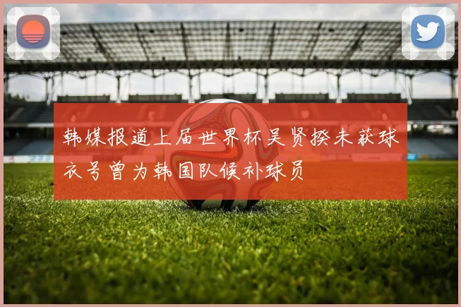 韩媒报道上届世界杯吴贤揆未获球衣号曾为韩国队候补球员
