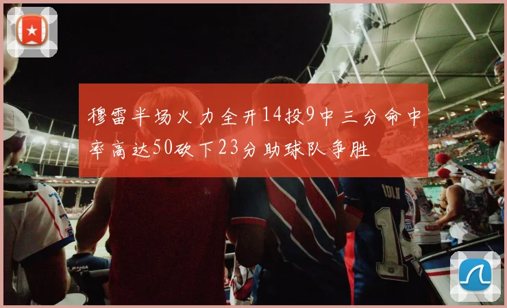 穆雷半场火力全开14投9中三分命中率高达50砍下23分助球队争胜