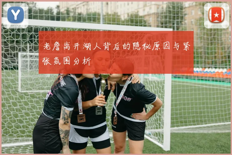 老詹离开湖人背后的隐秘原因与紧张氛围分析