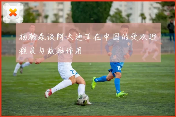 杨瀚森谈阿夫迪亚在中国的受欢迎程度与鼓励作用