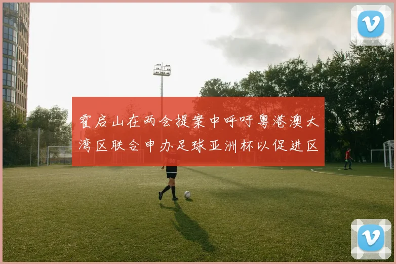 霍启山在两会提案中呼吁粤港澳大湾区联合申办足球亚洲杯以促进区域发展