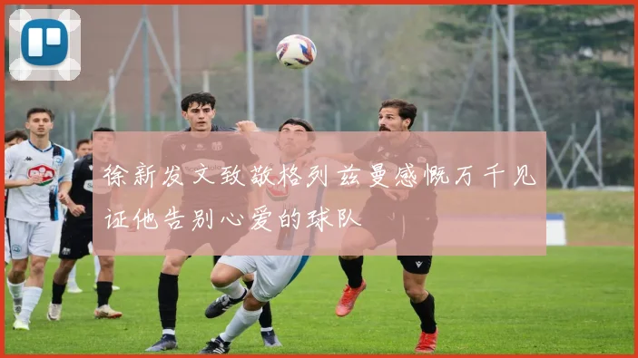 徐新发文致敬格列兹曼感慨万千见证他告别心爱的球队