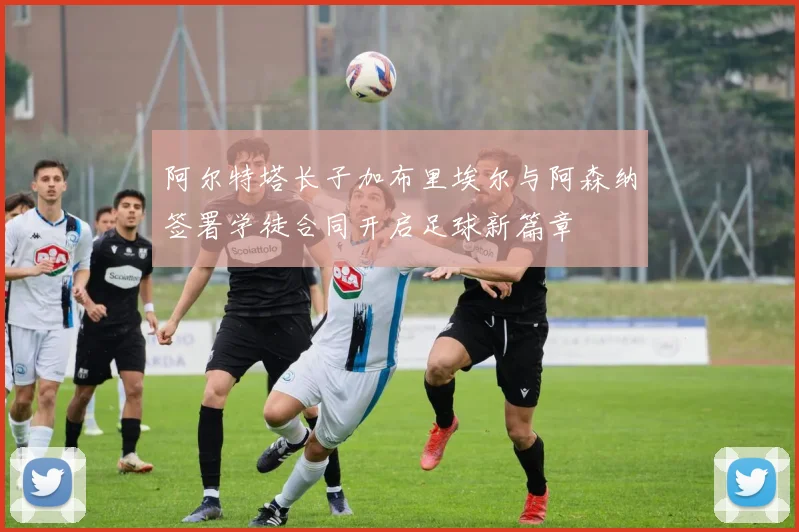 阿尔特塔长子加布里埃尔与阿森纳签署学徒合同开启足球新篇章