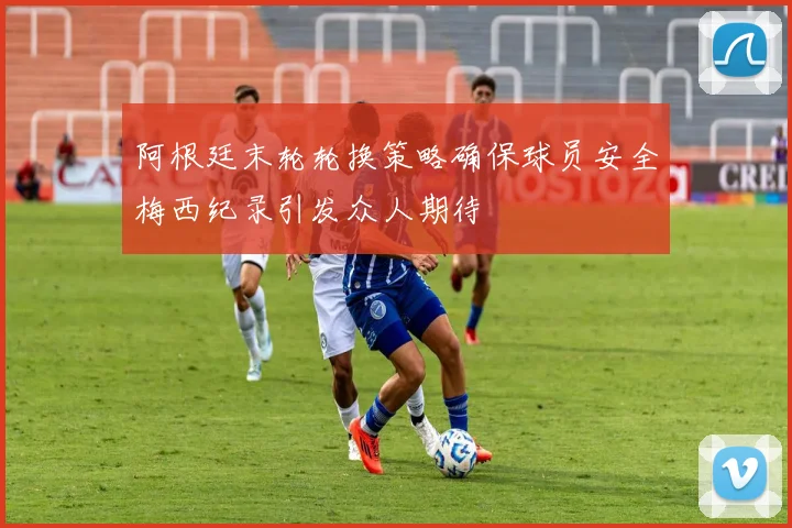 阿根廷末轮轮换策略确保球员安全梅西纪录引发众人期待