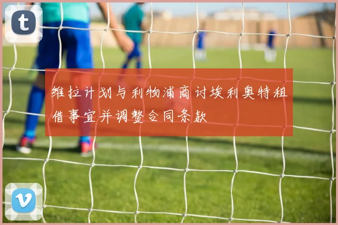 维拉计划与利物浦商讨埃利奥特租借事宜并调整合同条款