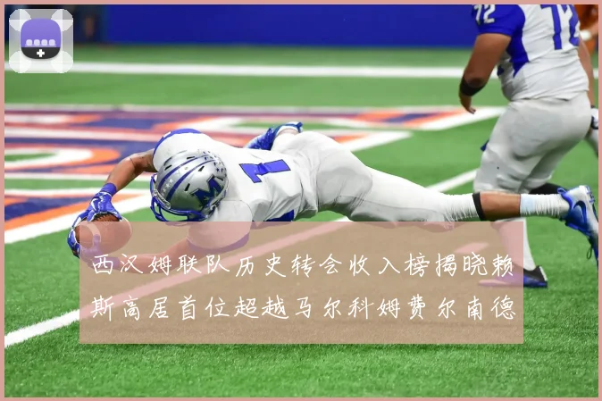 西汉姆联队历史转会收入榜揭晓赖斯高居首位超越马尔科姆费尔南德斯