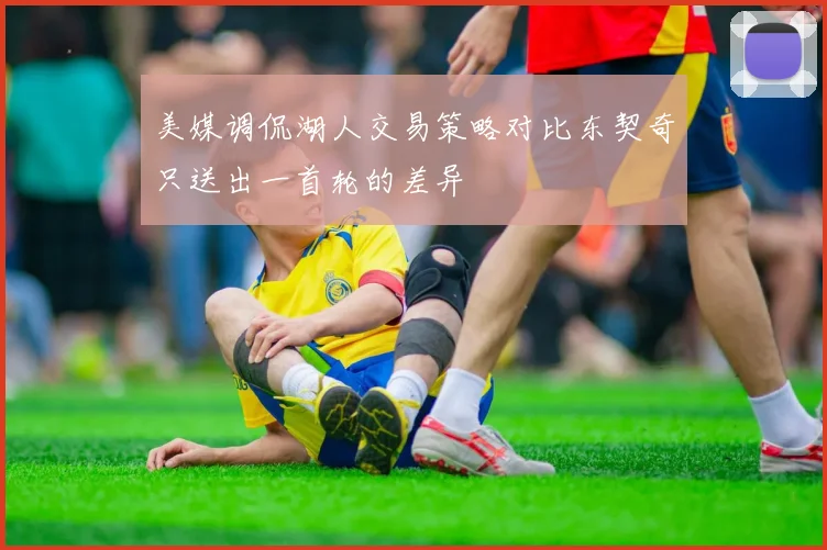 美媒调侃湖人交易策略对比东契奇只送出一首轮的差异
