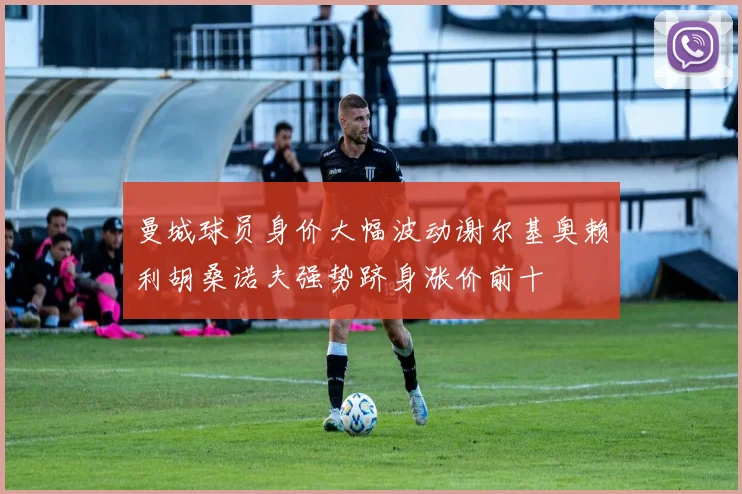 曼城球员身价大幅波动谢尔基奥赖利胡桑诺夫强势跻身涨价前十