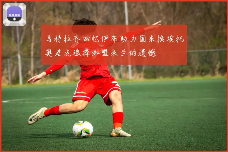 马特拉齐回忆伊布助力国米换埃托奥差点选择加盟米兰的遗憾
