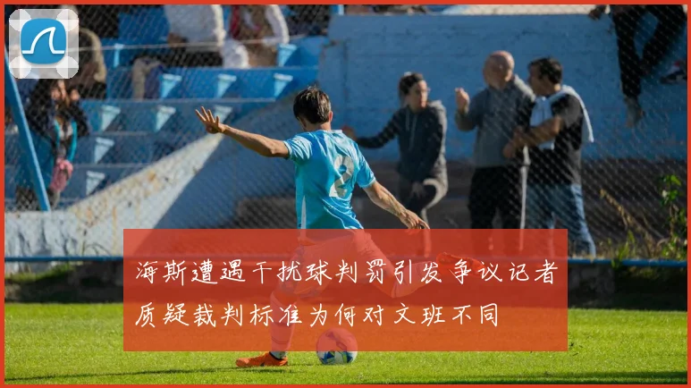 海斯遭遇干扰球判罚引发争议记者质疑裁判标准为何对文班不同