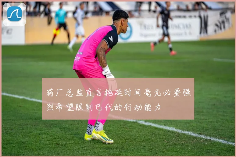 药厂总监直言拖延时间毫无必要强烈希望限制巴代的行动能力
