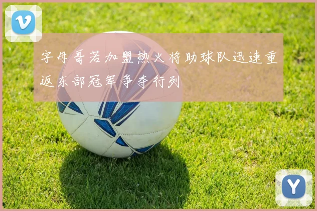 字母哥若加盟热火将助球队迅速重返东部冠军争夺行列