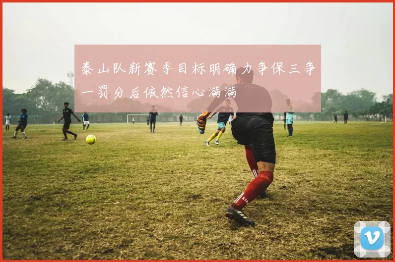 泰山队新赛季目标明确力争保三争一罚分后依然信心满满