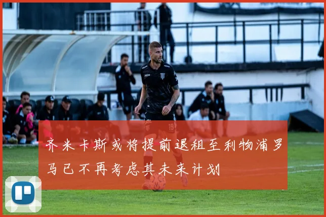齐米卡斯或将提前退租至利物浦罗马已不再考虑其未来计划