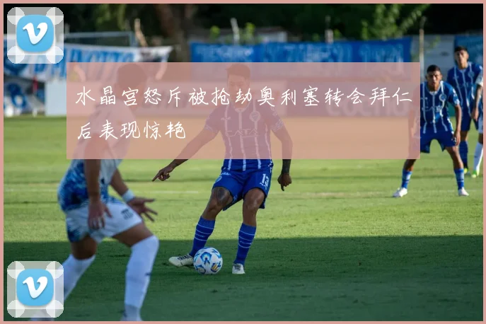 水晶宫怒斥被抢劫奥利塞转会拜仁后表现惊艳