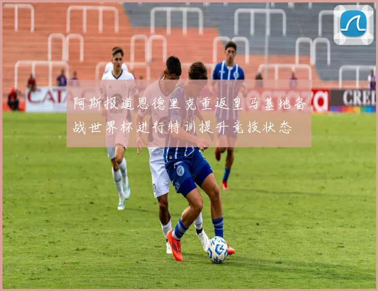 阿斯报道恩德里克重返皇马基地备战世界杯进行特训提升竞技状态