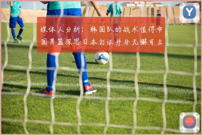 媒体人分析：韩国队的战术值得中国男篮深思日本打法并非无懈可击